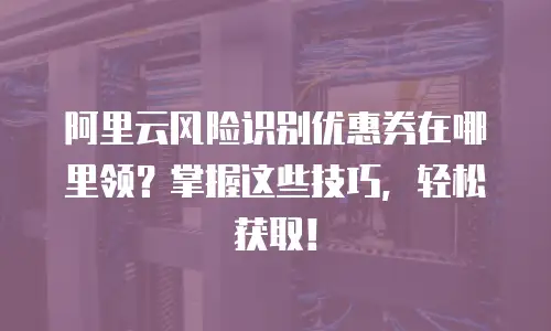 阿里云风险识别优惠券在哪里领？掌握这些技巧，轻松获取！