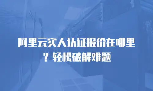 阿里云实人认证报价在哪里？轻松破解难题