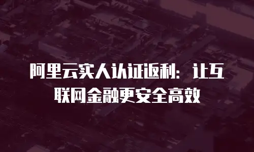 阿里云实人认证返利：让互联网金融更安全高效