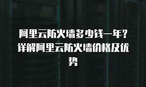 阿里云防火墙多少钱一年？详解阿里云防火墙价格及优势