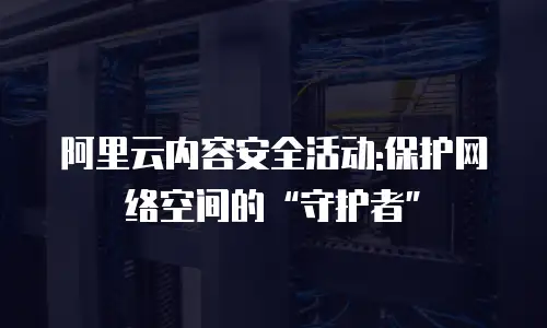 阿里云内容安全活动:保护网络空间的“守护者”