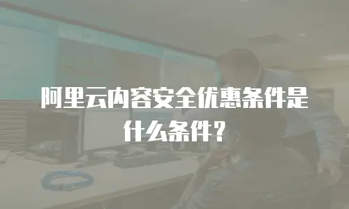 阿里云内容安全优惠条件是什么,阿里云内容安全优惠条件是什么条件