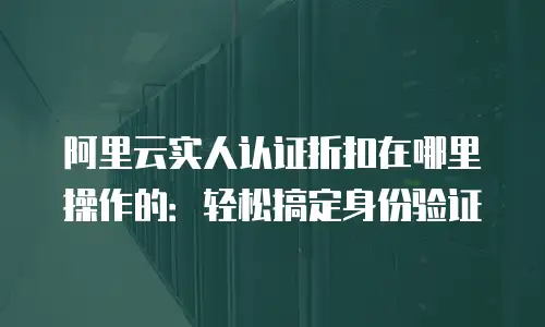 阿里云实人认证折扣在哪里操作的：轻松搞定身份验证