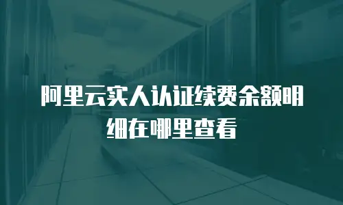 阿里云实人认证续费余额明细在哪里查看