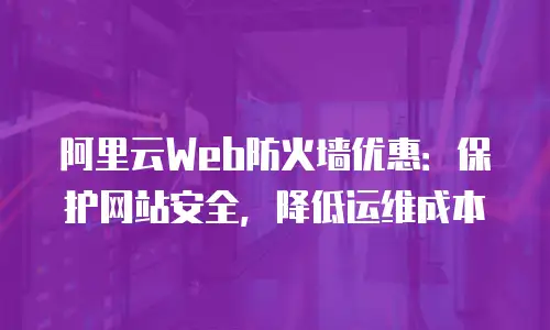 阿里云Web防火墙优惠：保护网站安全，降低运维成本