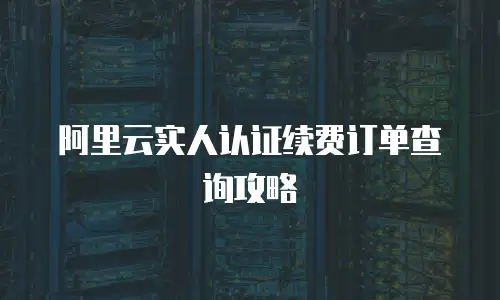 阿里云实人认证续费订单查询攻略