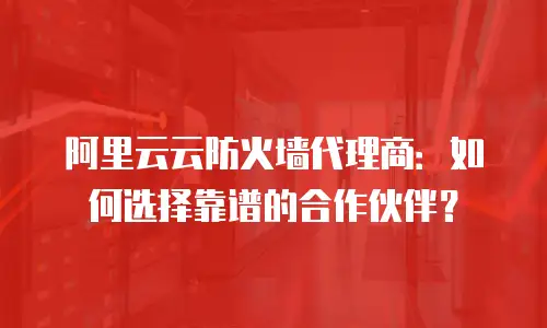 阿里云云防火墙代理商：如何选择靠谱的合作伙伴？