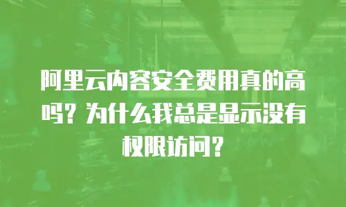 阿里云内容安全费用真的高吗？为什么我总是显示没有权限访问？