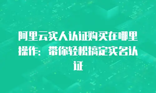 阿里云实人认证购买在哪里操作：带你轻松搞定实名认证