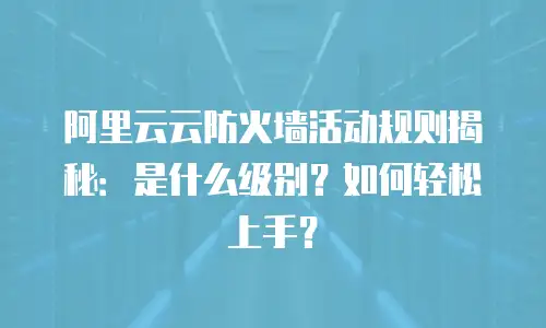 阿里云云防火墙活动规则揭秘：是什么级别？如何轻松上手？