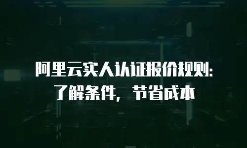 阿里云实人认证报价规则：了解条件，节省成本