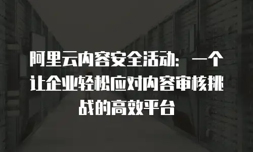 阿里云内容安全活动：一个让企业轻松应对内容审核挑战的高效平台