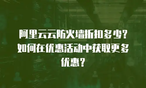 阿里云云防火墙折扣多少？如何在优惠活动中获取更多优惠？