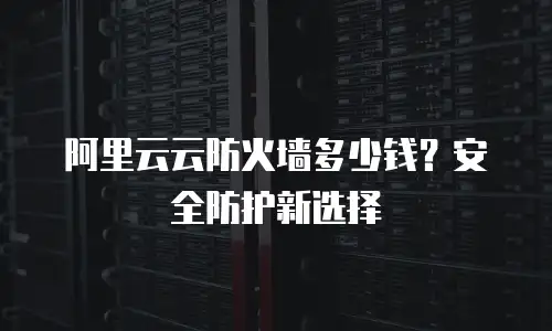 阿里云云防火墙多少钱？安全防护新选择