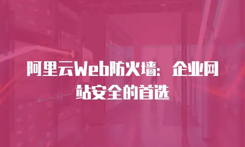 阿里云Web防火墙：企业网站安全的首选