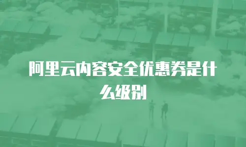 阿里云内容安全优惠券是什么级别