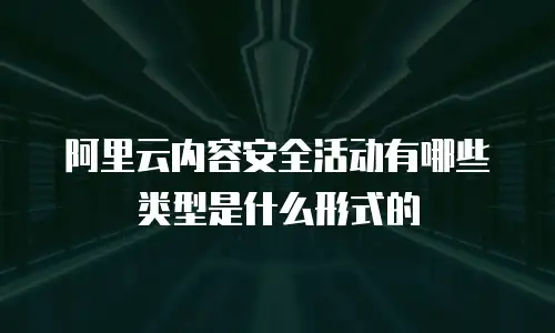 阿里云内容安全活动有哪些类型是什么形式的
