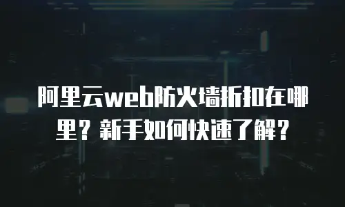 阿里云web防火墙折扣在哪里？新手如何快速了解？