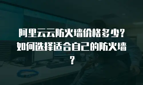阿里云云防火墙价格多少？如何选择适合自己的防火墙？