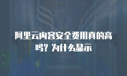 阿里云内容安全费用真的高吗？为什么显示