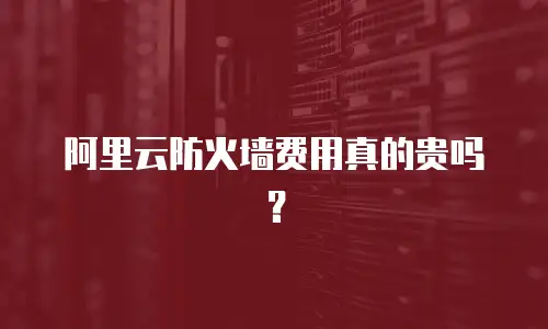 阿里云防火墙费用真的贵吗？