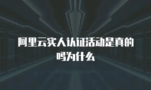 阿里云实人认证活动是真的吗为什么
