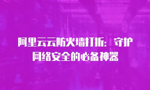 阿里云云防火墙打折：守护网络安全的必备神器