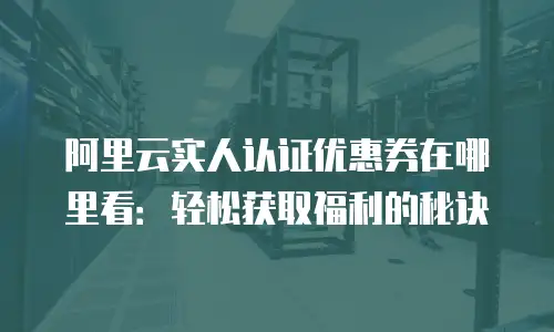 阿里云实人认证优惠券在哪里看：轻松获取福利的秘诀