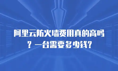 阿里云防火墙费用真的高吗？一台需要多少钱？