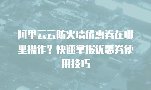 阿里云云防火墙优惠券在哪里操作？快速掌握优惠券使用技巧