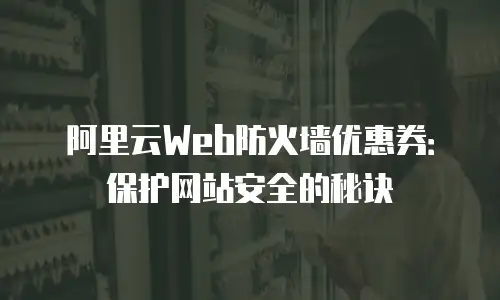 阿里云Web防火墙优惠券：保护网站安全的秘诀