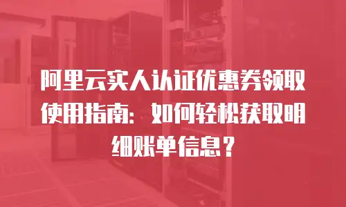阿里云实人认证优惠券领取使用指南：如何轻松获取明细账单信息？