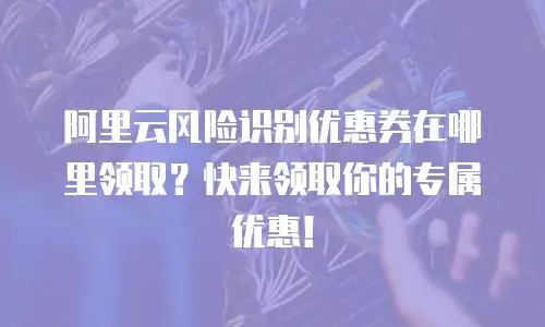 阿里云风险识别优惠券在哪里领取？快来领取你的专属优惠！