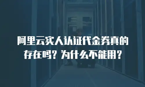 阿里云实人认证代金券真的存在吗？为什么不能用？