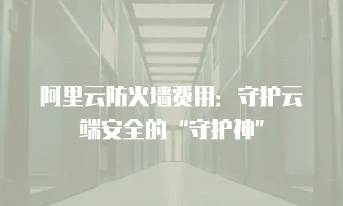 阿里云防火墙费用：守护云端安全的“守护神”