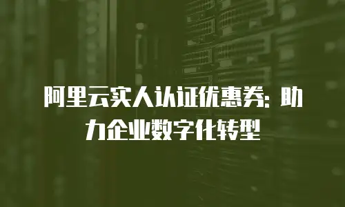 阿里云实人认证优惠券: 助力企业数字化转型