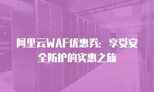 阿里云WAF优惠券：享受安全防护的实惠之旅