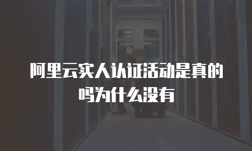 阿里云实人认证活动是真的吗为什么没有