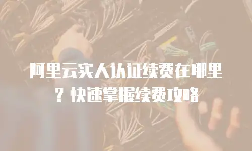 阿里云实人认证续费在哪里？快速掌握续费攻略