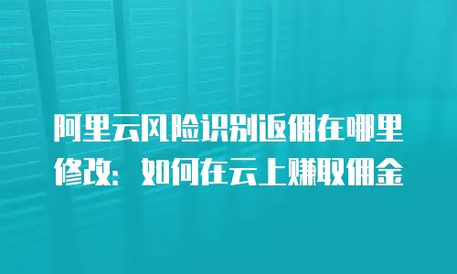 阿里云风险识别返佣在哪里修改：如何在云上赚取佣金