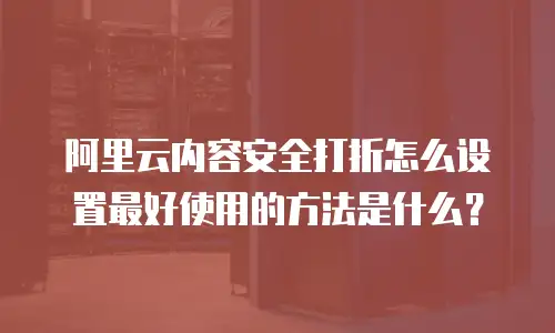 阿里云内容安全打折怎么设置最好使用的方法是什么？