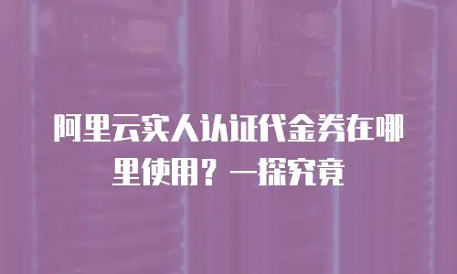 阿里云实人认证代金券在哪里使用？一探究竟