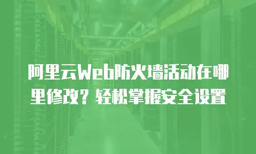阿里云Web防火墙活动在哪里修改？轻松掌握安全设置