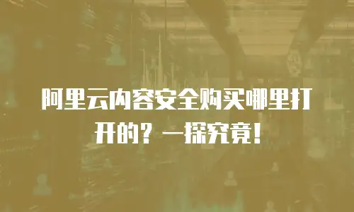阿里云内容安全购买哪里打开的？一探究竟！