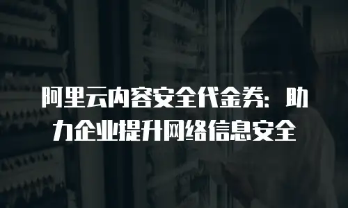 阿里云内容安全代金券：助力企业提升网络信息安全