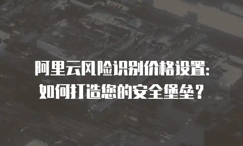 阿里云风险识别价格设置：如何打造您的安全堡垒？