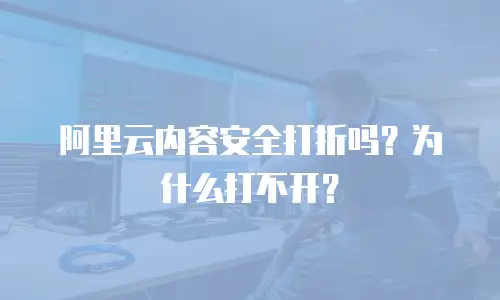 阿里云内容安全打折吗？为什么打不开？