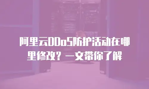 阿里云DDoS防护活动在哪里修改？一文带你了解