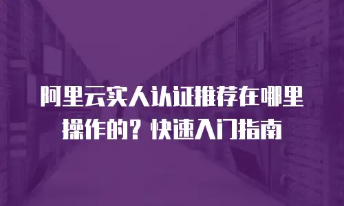 阿里云实人认证推荐在哪里操作的？快速入门指南