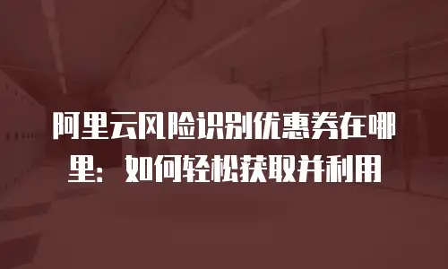 阿里云风险识别优惠券在哪里：如何轻松获取并利用